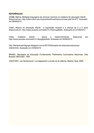 REFERÊNCIAS
GOBB, Márcia. Múltiplas linguagens de meninos meninas no cotidiano da educação infantil
Disponível em: http://cefort.ufam.edu.br/posinfantil/mod/resource/view.php?id=477. Acessado
em 08/08/2013
Vídeo: Música na educação infantil - a expressão musical e a criança de 0 a 5 anos.
Disponível em: http://www.youtube.com/watch?v=hhpmug58abc. Acessado em 07/08/2013
Vídeo: Grafismo infantil - leitura e desenvolvimento. Disponível em:
http://www.youtube.com/watch?v=dpzyg6zw8w8. Acessado em 09/08/2013
http://danipsicopedagogia.blogspot.com.br/2013/02/projeto-de-artes-para-educacao-
infantil.html. Acessado em 23/08/2013
BRASIL. Secretaria de Educação Fundamental. Parâmetros Curriculares Nacionais: Arte.
Brasília: MEC/SEF, 1997.
VIGOTSKY, Lev Semenovich. La imaginación y el arte en la infância. Madrid: Akal, 2009.
 