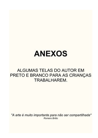 ANEXOS
ALGUMAS TELAS DO AUTOR EM
PRETO E BRANCO PARA AS CRIANÇAS
TRABALHAREM.
"A arte é muito importante para não ser compartilhada"
Romero Britto
 