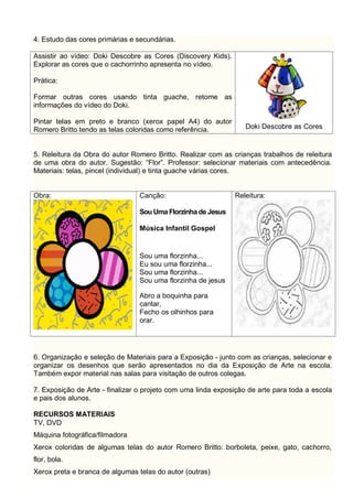 4. Estudo das cores primárias e secundárias.
Assistir ao vídeo: Doki Descobre as Cores (Discovery Kids).
Explorar as cores que o cachorrinho apresenta no vídeo.
Prática:
Formar outras cores usando tinta guache, retome as
informações do vídeo do Doki.
Pintar telas em preto e branco (xerox papel A4) do autor
Romero Britto tendo as telas coloridas como referência. Doki Descobre as Cores
5. Releitura da Obra do autor Romero Britto. Realizar com as crianças trabalhos de releitura
de uma obra do autor. Sugestão: “Flor”. Professor: selecionar materiais com antecedência.
Materiais: telas, pincel (individual) e tinta guache várias cores.
Obra: Canção:
Sou UmaFlorzinhade Jesus
Música Infantil Gospel
Sou uma florzinha...
Eu sou uma florzinha...
Sou uma florzinha...
Sou uma florzinha de jesus
Abro a boquinha para
cantar,
Fecho os olhinhos para
orar.
Releitura:
6. Organização e seleção de Materiais para a Exposição - junto com as crianças, selecionar e
organizar os desenhos que serão apresentados no dia da Exposição de Arte na escola.
Também expor material nas salas para visitação de outros colegas.
7. Exposição de Arte - finalizar o projeto com uma linda exposição de arte para toda a escola
e pais dos alunos.
RECURSOS MATERIAIS
TV, DVD
Máquina fotográfica/filmadora
Xerox coloridas de algumas telas do autor Romero Britto: borboleta, peixe, gato, cachorro,
flor, bola.
Xerox preta e branca de algumas telas do autor (outras)
 