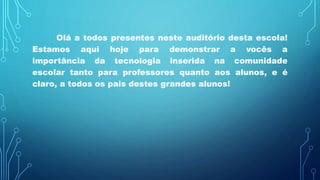 Olá a todos presentes neste auditório desta escola!
Estamos aqui hoje para demonstrar a vocês a
importância da tecnologia inserida na comunidade
escolar tanto para professores quanto aos alunos, e é
claro, a todos os pais destes grandes alunos!
 