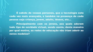 É sabido de vossas personas, que a tecnologia esta
cada vez mais avançada, e também na presença de cada
pessoa seja criança, jovem, adulto, idosos, etc...
Principalmente com os jovens, aos quais adoram
todo tipo de novidade virtual, sendo assim, desta maneira
por qual motivo, as redes de educação não iriam aderir ao
novos modelos?
 