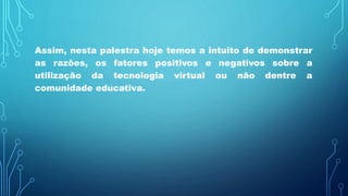 Assim, nesta palestra hoje temos a intuito de demonstrar
as razões, os fatores positivos e negativos sobre a
utilização da tecnologia virtual ou não dentre a
comunidade educativa.
 