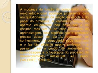 A mudança da função do computador como
meio educacional acontece juntamente com
um questionamento da função da escola e do
papel do professor. A verdadeira função do
aparato educacional não deve ser a de
ensinar, mas sim a de criar condições de
aprendizagem. Isso significa que o professor
precisa deixar de ser o repassador de
conhecimento – o computador pode fazer isso
e o faz tão eficiente quanto professor – e
passar a ser o criador de ambientes de
aprendizagem e o facilitador do processo de
desenvolvimento intelectual do aluno.
(VALENTE, 1993: 06).
 