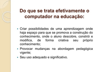Do que se trata efetivamente o
computador na educação:
 Criar possibilidades de uma aprendizagem onde
haja espaço para que se promova a construção do
conhecimento, onde o aluno descobre, constrói e
modifica, de forma criativa seu próprio
conhecimento;
 Provocar mudanças na abordagem pedagógica
vigente;
 Seu uso adequado e significativo.
 