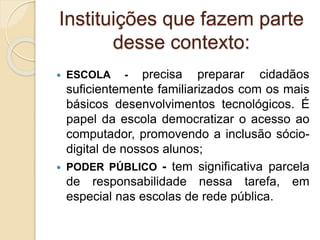 Instituições que fazem parte
desse contexto:
 ESCOLA - precisa preparar cidadãos
suficientemente familiarizados com os mais
básicos desenvolvimentos tecnológicos. É
papel da escola democratizar o acesso ao
computador, promovendo a inclusão sócio-
digital de nossos alunos;
 PODER PÚBLICO - tem significativa parcela
de responsabilidade nessa tarefa, em
especial nas escolas de rede pública.
 