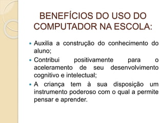 BENEFÍCIOS DO USO DO
COMPUTADOR NA ESCOLA:
 Auxilia a construção do conhecimento do
aluno;
 Contribui positivamente para o
aceleramento de seu desenvolvimento
cognitivo e intelectual;
 A criança tem à sua disposição um
instrumento poderoso com o qual a permite
pensar e aprender.
 