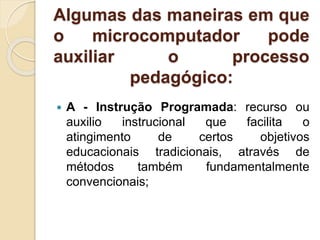 Algumas das maneiras em que
o microcomputador pode
auxiliar o processo
pedagógico:
 A - Instrução Programada: recurso ou
auxilio instrucional que facilita o
atingimento de certos objetivos
educacionais tradicionais, através de
métodos também fundamentalmente
convencionais;
 