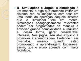  B- Simulações e Jogos: a simulação é
um modelo; é algo que pretende imitar um
sistema, real ou imaginário, com base em
uma teoria da operação daquele sistema
que o simulador tem em mente.
Simulações pedagogicamente relevantes
podem ser programadas de maneira a
envolver grande complexidade e realismo
e, dessa forma, gerar considerável
interesse. Nos jogos, seu alvo explícito é
promover a aprendizagem. Pretendem ser
divertidos, mesmo quando estão
promovendo a aprendizagem. Espera-se,
assim, que o aluno aprenda com maior
facilidade.
 