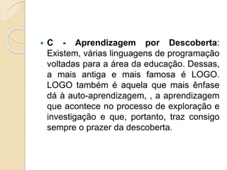  C - Aprendizagem por Descoberta:
Existem, várias linguagens de programação
voltadas para a área da educação. Dessas,
a mais antiga e mais famosa é LOGO.
LOGO também é aquela que mais ênfase
dá à auto-aprendizagem, , a aprendizagem
que acontece no processo de exploração e
investigação e que, portanto, traz consigo
sempre o prazer da descoberta.
 