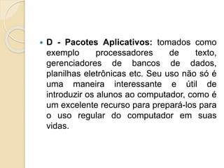  D - Pacotes Aplicativos: tomados como
exemplo processadores de texto,
gerenciadores de bancos de dados,
planilhas eletrônicas etc. Seu uso não só é
uma maneira interessante e útil de
introduzir os alunos ao computador, como é
um excelente recurso para prepará-los para
o uso regular do computador em suas
vidas.
 