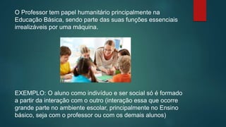 O Professor tem papel humanitário principalmente na
Educação Básica, sendo parte das suas funções essenciais
irrealizáveis por uma máquina.
EXEMPLO: O aluno como indivíduo e ser social só é formado
a partir da interação com o outro (interação essa que ocorre
grande parte no ambiente escolar, principalmente no Ensino
básico, seja com o professor ou com os demais alunos)
 
