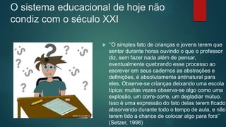 O sistema educacional de hoje não
condiz com o século XXI
 ‘’O simples fato de crianças e jovens terem que
sentar durante horas ouvindo o que o professor
diz, sem fazer nada além de pensar,
eventualmente quebrando esse processo ao
escrever em seus cadernos as abstrações e
definições, é absolutamente antinatural para
eles. Observe-se crianças deixando uma escola
típica: muitas vezes observa-se algo como uma
explosão, um corre-corre, um degladiar mútuo.
Isso é uma expressão do fato delas terem ficado
absorvendo durante todo o tempo de aula, e não
terem tido a chance de colocar algo para fora’’
(Setzer, 1998)
 