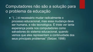 Computadores não são a solução para
o problema da educação
 ‘’(...) é necessário mudar radicalmente o
processo educacional, mas essa mudança deve
ser humana, e não tecnológica. É triste ver tanta
esperança posta nos computadores como
salvadores do sistema educacional, quando
vemos que eles representam a continuidade dos
seus principais problemas’’ (Setzer, 1998)
 