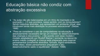 Educação básica não condiz com
abstração excessiva
 ‘’As aulas não são balanceadas em um ritmo de inspiração e de
expiração (...) O que acontece, nesse sentido, com os computadores?
Sendo máquinas abstratas, que apresentam um ambiente virtual, elas
introduzem ainda mais abstração no processo educacional!’’ (Setzer,
1998)
 ‘’Para se considerar o uso de computadores na educação é
absolutamente necessário ter-se um modelo do desenvolvimento
das crianças e dos jovens (...) De acordo com esse modelo [
modelo estabelecido por Rudolf Steiner ] somente na época do
ensino médio (colegial) a criança está preparada para exercer
pensamentos puramente abstratos, formais, lógico-simbólicos.
Antes disso, esses pensamentos prejudicam o seu
desenvolvimento sadio e equilibrado’’ (Setzer, 1998)
 