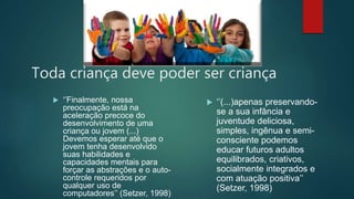 Toda criança deve poder ser criança
 ‘’Finalmente, nossa
preocupação está na
aceleração precoce do
desenvolvimento de uma
criança ou jovem (...)
Devemos esperar até que o
jovem tenha desenvolvido
suas habilidades e
capacidades mentais para
forçar as abstrações e o auto-
controle requeridos por
qualquer uso de
computadores’’ (Setzer, 1998)
 ‘’(...)apenas preservando-
se a sua infância e
juventude deliciosa,
simples, ingênua e semi-
consciente podemos
educar futuros adultos
equilibrados, criativos,
socialmente integrados e
com atuação positiva’’
(Setzer, 1998)
 