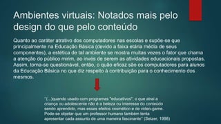 Ambientes virtuais: Notados mais pelo
design do que pelo conteúdo
Quanto ao caráter atrativo dos computadores nas escolas e supõe-se que
principalmente na Educação Básica (devido a faixa etária média de seus
componentes), a estética de tal ambiente se mostra muitas vezes o fator que chama
a atenção do público mirim, ao invés de serem as atividades educacionais propostas.
Assim, torna-se questionável, então, o quão eficaz são os computadores para alunos
da Educação Básica no que diz respeito à contribuição para o conhecimento dos
mesmos.
‘’(...)quando usado com programas "educativos", o que atrai a
criança ou adolescente não é a beleza ou interesse do conteúdo
sendo aprendido, mas esses efeitos cosmético e de video-game.
Pode-se objetar que um professor humano também tenta
apresentar cada assunto de uma maneira fascinante’’ (Setzer, 1998)
 