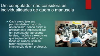  Cada aluno tem sua
peculiaridade e modo de
aprendizado, sendo assim é
praticamente impossível que
um computador apresente
tarefas, matérias e exercícios
que sejam dominados por
todos os alunos, sem se
fazer necessária a
intervenção de um professor.
Um computador não considera as
individualidades de quem o manuseia
 