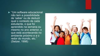  ‘’Um software educacional
não tem a possibilidade
de ‘saber’ ou de deduzir
qual o contexto de cada
estudante, o que foi
aprendido na semana ou
mesmo no ano anterior, o
que está acontecendo no
ambiente próximo e a o
redor do mundo, etc.’’
(Setzer, 1998)
 