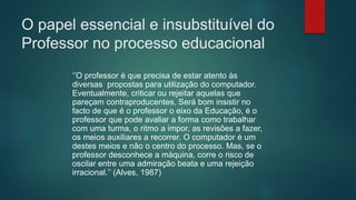 O papel essencial e insubstituível do
Professor no processo educacional
‘’O professor é que precisa de estar atento às
diversas propostas para utilização do computador.
Eventualmente, criticar ou rejeitar aquelas que
pareçam contraproducentes, Será bom insistir no
facto de que é o professor o eixo da Educação, é o
professor que pode avaliar a forma como trabalhar
com uma turma, o ritmo a impor, as revisões a fazer,
os meios auxiliares a recorrer. O computador é um
destes meios e não o centro do processo. Mas, se o
professor desconhece a máquina, corre o risco de
oscilar entre uma admiração beata e uma rejeição
irracional.’’ (Alves, 1987)
 
