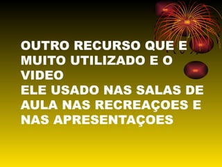 OUTRO RECURSO QUE E MUITO UTILIZADO E O VIDEO ELE USADO NAS SALAS DE AULA NAS RECREAÇOES E NAS APRESENTAÇOES 