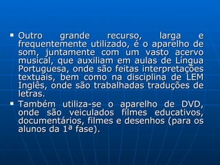 Outro grande recurso, larga e frequentemente utilizado, é o aparelho de som, juntamente com um vasto acervo musical, que auxiliam em aulas de Língua Portuguesa, onde são feitas interpretações textuais, bem como na disciplina de LEM Inglês, onde são trabalhadas traduções de letras. Também utiliza-se o aparelho de DVD, onde são veiculados filmes educativos, documentários, filmes e desenhos (para os alunos da 1ª fase).  