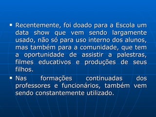 Recentemente, foi doado para a Escola um data show que vem sendo largamente usado, não só para uso interno dos alunos, mas também para a comunidade, que tem a oportunidade de assistir a palestras, filmes educativos e produções de seus filhos. Nas formações continuadas dos professores e funcionários, também vem sendo constantemente utilizado.  