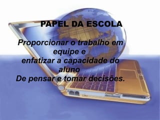 PAPEL DA ESCOLA Proporcionar o trabalho em equipe e  enfatizar a capacidade do aluno  De pensar e tomar decisões. 