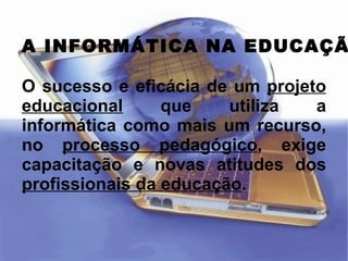 A INFORMÁTICA NA EDUCAÇÃO O sucesso e eficácia de um  projeto educacional   que utiliza a informática como mais um recurso, no  processo pedagógico , exige capacitação e novas atitudes dos  profissionais da educação . 
