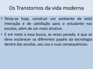 Os Transtornos da vida moderna
• Tenta-se hoje, construir um ambiente de total
interação e de satisfação para o estudante nas
escolas, além de um maio atrativo.
• E em meio a essa busca, as vezes pesada, é que se
deve esclarecer os diferentes papéis da tecnologia
dentro das escolas, seu uso e suas consequências.
 