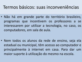 Termos básicos: suas inconveniências
• Não há em grande parte do território brasileiro,
programas que incentivem os professores a se
interessarem por utilizar a tecnologia, no caso, os
computadores, em sala de aula.
• Nem todos os alunos da rede de ensino, seja ela
estadual ou municipal, têm acesso ao computador e
principalmente à internet em casa. Para dar um
maior suporte à utilização do mesmo na escola.
 
