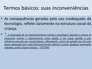 Termos básicos: suas inconveniências
• As consequências geradas pelo uso inadequado da
tecnologia, reflete claramente na estrutura social da
criança.
• “ A aceleração de um desenvolvimento mental e psicológico, fazendo a criança se
comportar interior e exteriormente como adulto, é em nossa opinião a pior
influência exercida por computadores. Obviamente, somos da opinião que há uma
época adequada para cada desenvolvimento infantil e juvenil. Qualquer aceleração
indevida, produz algum prejuízo. “ (SETZER)
 