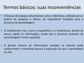 Termos básicos: suas inconveniências
• O desuso de espaços educacionais como a biblioteca, utilizada para a
pratica de pesquisa e leitura, de importância fundante para o
processo de aprendizagem.
• O imediatismo traz a tona a impaciência e a intolerância, devido ao
acesso rápido às informações, sendo que o processo evolutivo de
aprendizagem é lento e gradual.
• O grande número de informações contidas na internet pode
comprometer o estudante quanto à separação do que é aproveitável
ou não.
 
