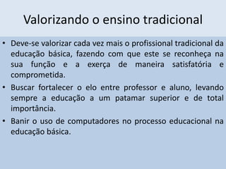 Valorizando o ensino tradicional
• Deve-se valorizar cada vez mais o profissional tradicional da
educação básica, fazendo com que este se reconheça na
sua função e a exerça de maneira satisfatória e
comprometida.
• Buscar fortalecer o elo entre professor e aluno, levando
sempre a educação a um patamar superior e de total
importância.
• Banir o uso de computadores no processo educacional na
educação básica.
 