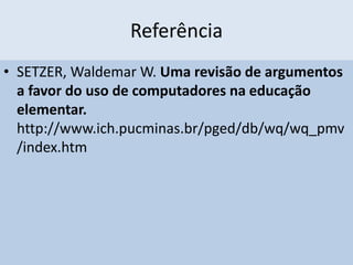 Referência
• SETZER, Waldemar W. Uma revisão de argumentos
a favor do uso de computadores na educação
elementar.
http://www.ich.pucminas.br/pged/db/wq/wq_pmv
/index.htm
 