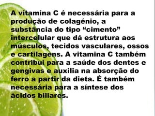 A vitamina C é necessária para a produção de colagénio, a substância do tipo “cimento” intercelular que dá estrutura aos músculos, tecidos vasculares, ossos e cartilagens. A vitamina C também contribui para a saúde dos dentes e gengivas e auxilia na absorção do ferro a partir da dieta. É também necessária para a síntese dos ácidos biliares.