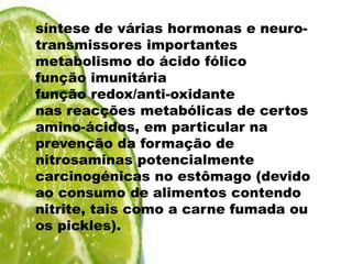 síntese de várias hormonas e neuro-transmissores importantesmetabolismo do ácido fólicofunção imunitáriafunção redox/anti-oxidantenas reacções metabólicas de certos amino-ácidos, em particular na prevenção da formação de nitrosaminas potencialmente carcinogénicas no estômago (devido ao consumo de alimentos contendo nitrite, tais como a carne fumada ou os pickles).