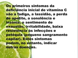 Os primeiros sintomas da deficiência inicial de vitamina C são a fadiga, a lassidão, a perda de apetite, a sonolência e insónia, o sentimento de exaustão, irritabilidade, baixa resistência às infecções e petéquia (pequeno sangramento capilar). Estes sintomas podem, no entanto, indicar outras doenças.