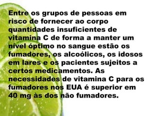 Entre os grupos de pessoas em risco de fornecer ao corpo quantidades insuficientes de vitamina C de forma a manter um nível óptimo no sangue estão os fumadores, os alcoólicos, os idosos em lares e os pacientes sujeitos a certos medicamentos. As necessidades de vitamina C para os fumadores nos EUA é superior em 40 mg às dos não fumadores.