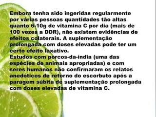Embora tenha sido ingeridas regularmente por várias pessoas quantidades tão altas quanto 6-10g de vitamina C por dia (mais de 100 vezes a DDR), não existem evidências de efeitos colaterais. A suplementação prolongada com doses elevadas pode ter um certo efeito laxativo.Estudos com porcos-da-índia (uma das espécies de animais apropriadas) e com seres humanos não confirmaram os relatos anedóticos de retorno do escorbuto após a paragem súbita de suplementação prolongada com doses elevadas de vitamina C.