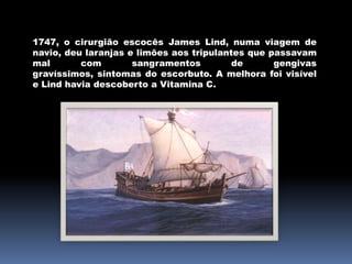 1747, o cirurgião escocês James Lind, numa viagem de navio, deu laranjas e limões aos tripulantes que passavam mal com sangramentos de gengivas gravíssimos, sintomas do escorbuto. A melhora foi visível e Lind havia descoberto a Vitamina C.