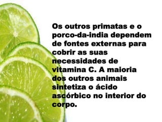 HomemOs outros primatas e o porco-da-india dependem de fontes externas para cobrir as suas necessidades de vitamina C. A maioria dos outros animais sintetiza o ácido ascórbico no interior do corpo.