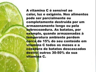 A vitamina C é sensível ao calor, luz e oxigénio. Nos alimentos pode ser parcialmente ou completamente destruída por um armazenamento longo ou pela sobrecozedura. As batatas, por exemplo, quando armazenadas à temperatura ambiente perdem cerca de 15% do seu conteúdo em vitamina C todos os meses e a cozedura de batatas descascadas destrói outros 30-50% da sua vitamina C.