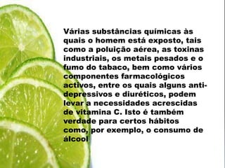 Várias substâncias químicas às quais o homem está exposto, tais como a poluição aérea, as toxinas industriais, os metais pesados e o fumo do tabaco, bem como vários componentes farmacológicos activos, entre os quais alguns anti-depressivos e diuréticos, podem levar a necessidades acrescidas de vitamina C. Isto é também verdade para certos hábitos como, por exemplo, o consumo de álcool.