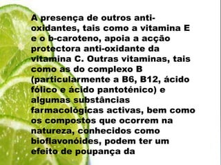 A presença de outros anti-oxidantes, tais como a vitamina E e o b-caroteno, apoia a acçãoprotectora anti-oxidante da vitamina C. Outras vitaminas, tais como as do complexo B (particularmente a B6, B12, ácido fólico e ácido pantoténico) e algumas substâncias farmacológicas activas, bem como os compostos que ocorrem na natureza, conhecidos como bioflavonóides, podem ter um efeito de poupança da vitamina C.