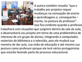A autora também ressalta “que o  trabalho por projetos requer mudanças na concepção de ensino e aprendizagens e, consequente – mente, na postura do professor”. Isso fica evidente quando o professor trabalhará com situações que surgirem dentro da sala de aula, e desenvolverá seu projeto em torno de uma problemática de interesse de um grupo de alunos, integrando o computador, materiais da biblioteca e a televisão, pois ele mudará sua maneira de dar aula, sua visão de educação e até mesmo sua postura como professor porque ele terá vários protagonistas que estarão fazendo parte do processo educacional.  