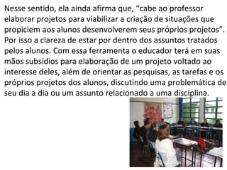 Nesse sentido, ela ainda afirma que, “cabe ao professor elaborar projetos para viabilizar a criação de situações que propiciem aos alunos desenvolverem seus próprios projetos”. Por isso a clareza de estar por dentro dos assuntos tratados pelos alunos. Com essa ferramenta o educador terá em suas mãos subsídios para elaboração de um projeto voltado ao  interesse deles, além de orientar as pesquisas, as tarefas e os próprios projetos dos alunos, discutindo uma problemática de seu dia a dia ou um assunto relacionado a uma disciplina. 