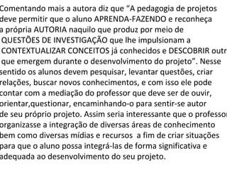 Comentando mais a autora diz que “A pedagogia de projetos deve permitir que o aluno APRENDA-FAZENDO e reconheça  a própria AUTORIA naquilo que produz por meio de QUESTÕES DE INVESTIGAÇÃO que lhe impulsionam a CONTEXTUALIZAR CONCEITOS já conhecidos e DESCOBRIR outros que emergem durante o desenvolvimento do projeto”. Nesse sentido os alunos devem pesquisar, levantar questões, criar relações, buscar novos conhecimentos, e com isso ele pode contar com a mediação do professor que deve ser de ouvir,  orientar,questionar, encaminhando-o para sentir-se autor  de seu próprio projeto. Assim seria interessante que o professor organizasse a integração de diversas áreas de conhecimento bem como diversas mídias e recursos  a fim de criar situações para que o aluno possa integrá-las de forma significativa e  adequada ao desenvolvimento do seu projeto.  