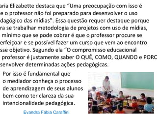Maria Elizabette destaca que “Uma preocupação com isso é  que o professor não foi preparado para desenvolver o uso  pedagógico das mídias”. Essa questão requer destaque porque para se trabalhar metodologia de projetos com uso de mídias, no mínimo que se pode cobrar é que o professor procure se aperfeiçoar e se possível fazer um curso que vem ao encontro desse objetivo. Segundo ela “O compromisso educacional  do professor é justamente saber O QUÊ, COMO, QUANDO e PORQUÊ  desenvolver determinadas ações pedagógicas.  Por isso é fundamental que  o mediador conheça o processo de aprendizagem de seus alunos bem como ter clareza da sua  intencionalidade pedagógica. Evandra Fábia Caraffini 