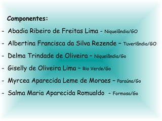 Componentes: Abadia Ribeiro de Freitas Lima - Niquelândia/GO Albertina Francisca da Silva Rezende – Tuverlândia/GO Delma Trindade de Oliveira – Niquelândia/Go Giselly de Oliveira Lima – Rio Verde/Go Myrcea Aparecida Leme de Moraes – Paraúna/Go Salma Maria Aparecida Romualdo - Formosa/Go