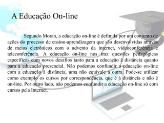 A Educação On-line

         Segundo Moran, a educação on-line é definida por um conjunto de
ações do processo de ensino-aprendizagem que são desenvolvidas através
de meios eletrônicos com o advento da internet, videoconferência e
teleconferência. A educação on-line nos traz questões pedagógicas
específicas com novos desafios tanto para a educação à distância quanto
para a educação presencial. Não podemos confundir a educação on-line
com a educação à distância, uma não equivale a outra. Pode-se utilizar
como exemplo os cursos por correspondência, que é à distância e não é
on-line. Por outro lado, não podemos confundir a educação on-line só com
cursos pela Internet.
 